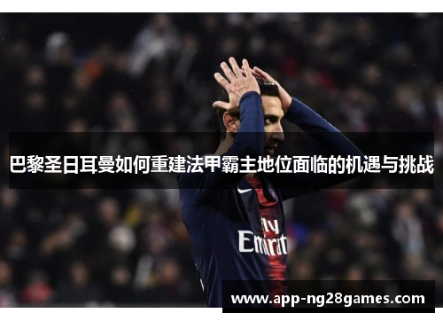 巴黎圣日耳曼如何重建法甲霸主地位面临的机遇与挑战