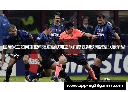 国际米兰如何重塑辉煌重返欧洲之巅再度赢得欧洲冠军联赛荣耀
