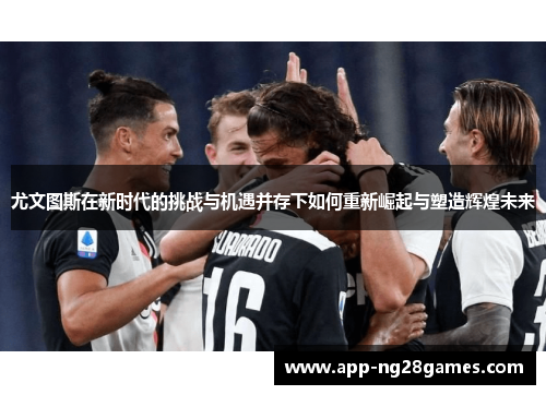 尤文图斯在新时代的挑战与机遇并存下如何重新崛起与塑造辉煌未来