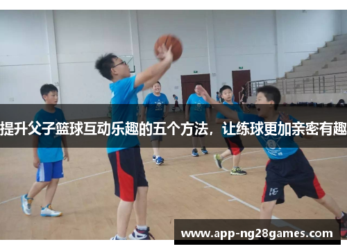 提升父子篮球互动乐趣的五个方法，让练球更加亲密有趣
