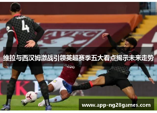 维拉与西汉姆激战引领英超赛季五大看点揭示未来走势