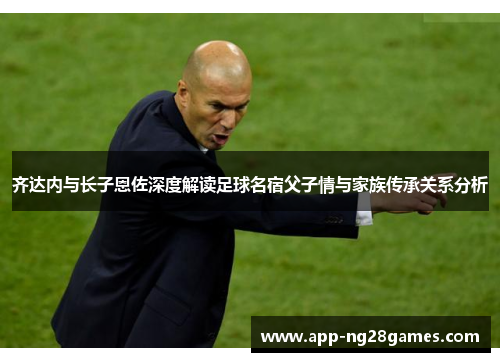 齐达内与长子恩佐深度解读足球名宿父子情与家族传承关系分析
