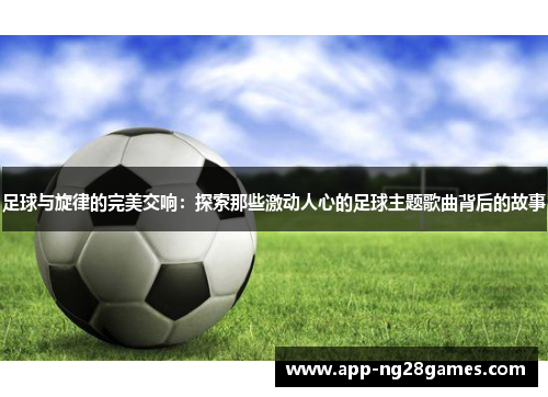 足球与旋律的完美交响：探索那些激动人心的足球主题歌曲背后的故事