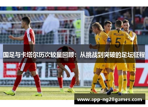 国足与卡塔尔历次较量回顾：从挑战到突破的足坛征程